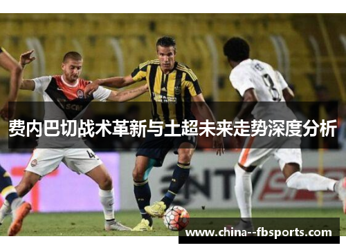 费内巴切战术革新与土超未来走势深度分析
